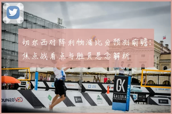 切尔西对阵利物浦比分预测前瞻：焦点战看点与胜负悬念解析