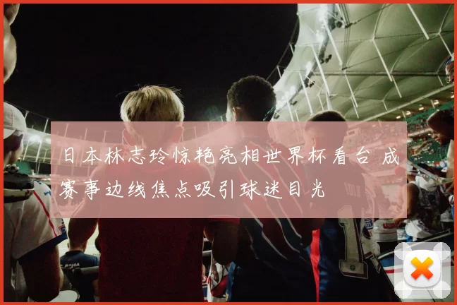 日本林志玲惊艳亮相世界杯看台 成赛事边线焦点吸引球迷目光