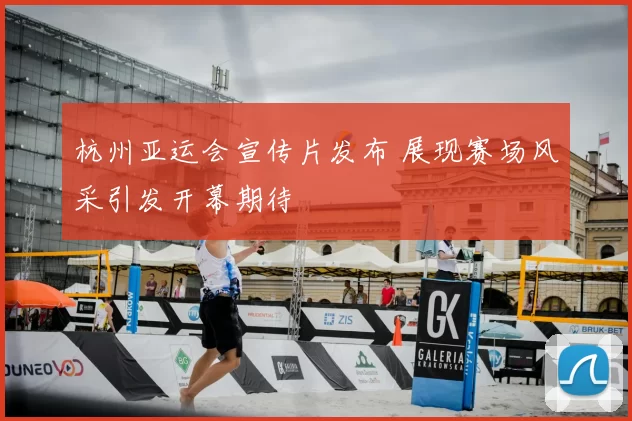 杭州亚运会宣传片发布 展现赛场风采引发开幕期待