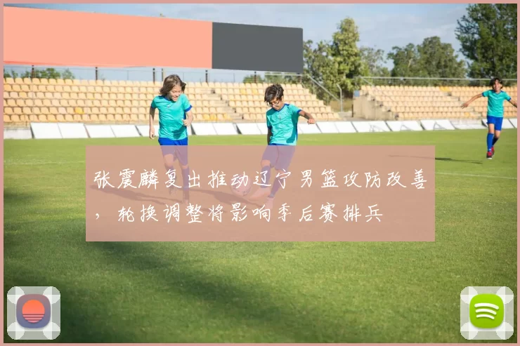 张震麟复出推动辽宁男篮攻防改善，轮换调整将影响季后赛排兵