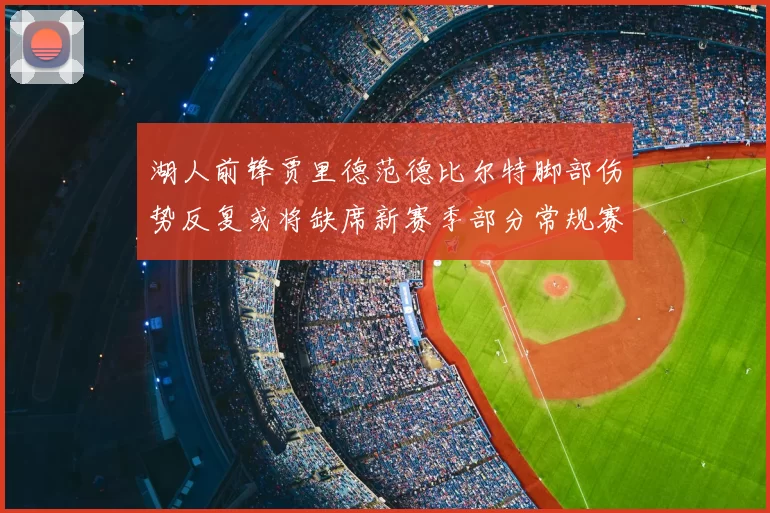 湖人前锋贾里德范德比尔特脚部伤势反复或将缺席新赛季部分常规赛