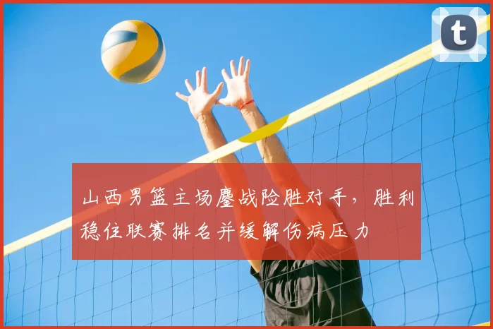 山西男篮主场鏖战险胜对手,胜利稳住联赛排名并缓解伤病压力