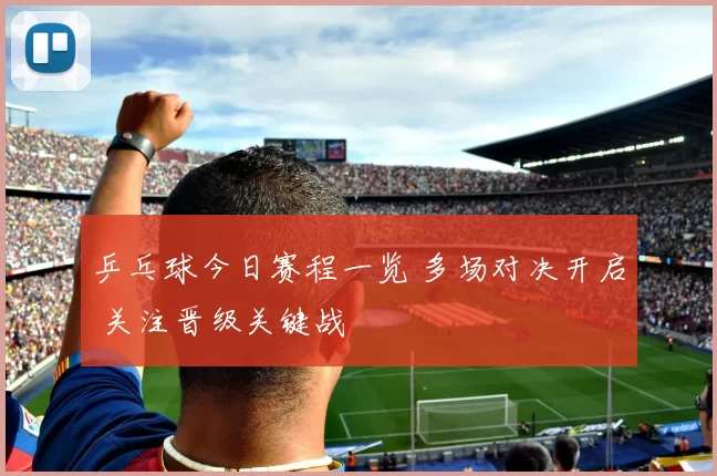 乒乓球今日赛程一览 多场对决开启 关注晋级关键战