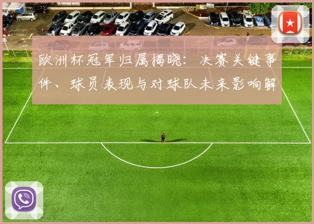 欧洲杯冠军归属揭晓:决赛关键事件、球员表现与对球队未来影响解读