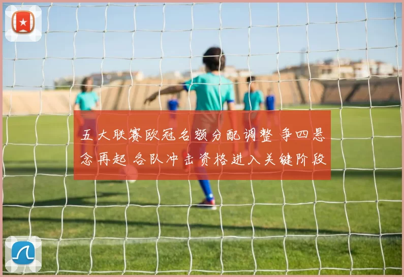 五大联赛欧冠名额分配调整 争四悬念再起 各队冲击资格进入关键阶段