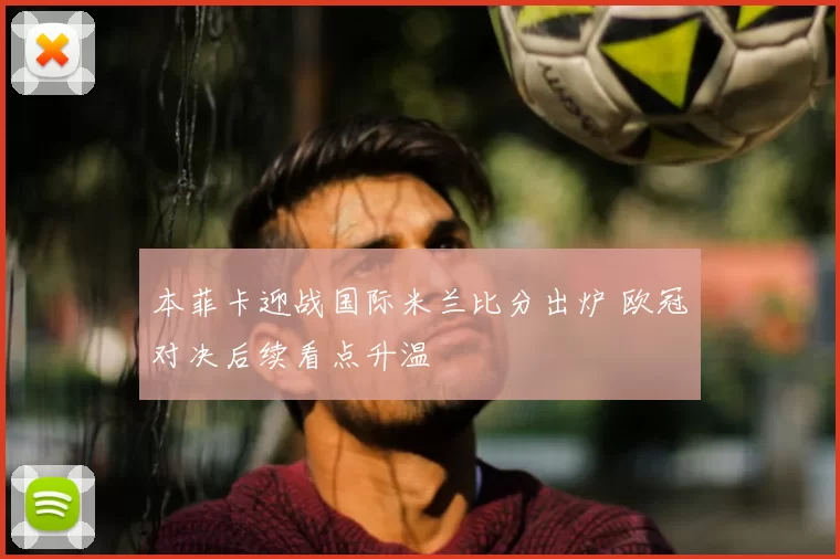本菲卡迎战国际米兰比分出炉 欧冠对决后续看点升温