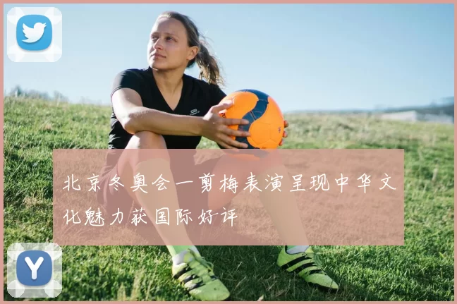 北京冬奥会一剪梅表演呈现中华文化魅力获国际好评