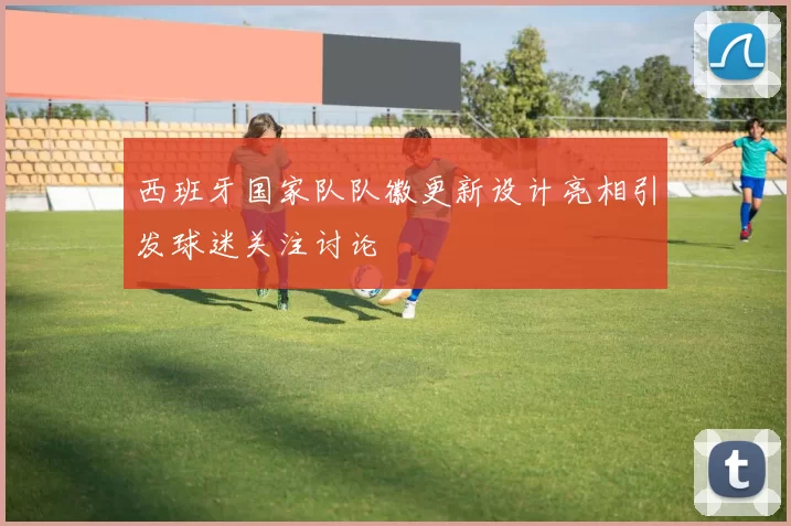 西班牙国家队队徽更新设计亮相引发球迷关注讨论