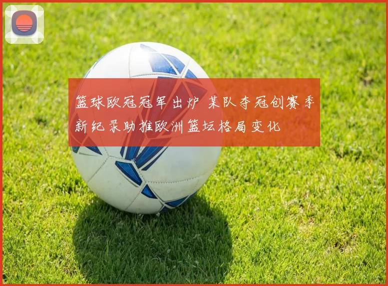 篮球欧冠冠军出炉 某队夺冠创赛季新纪录助推欧洲篮坛格局变化