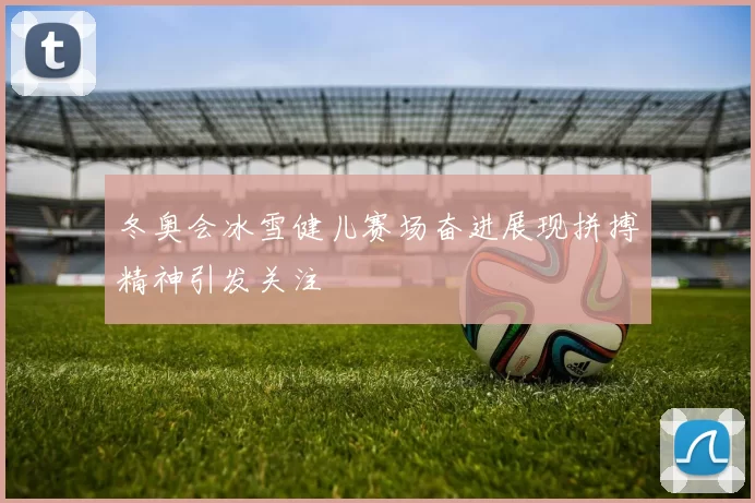 冬奥会冰雪健儿赛场奋进展现拼搏精神引发关注