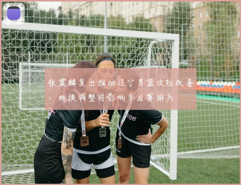 张震麟复出推动辽宁男篮攻防改善，轮换调整将影响季后赛排兵