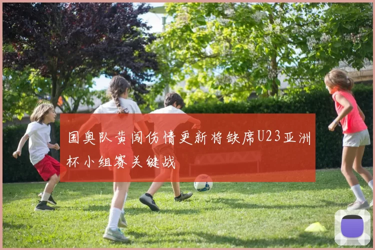 国奥队黄闯伤情更新将缺席U23亚洲杯小组赛关键战