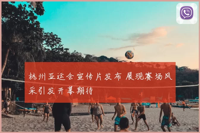 杭州亚运会宣传片发布 展现赛场风采引发开幕期待