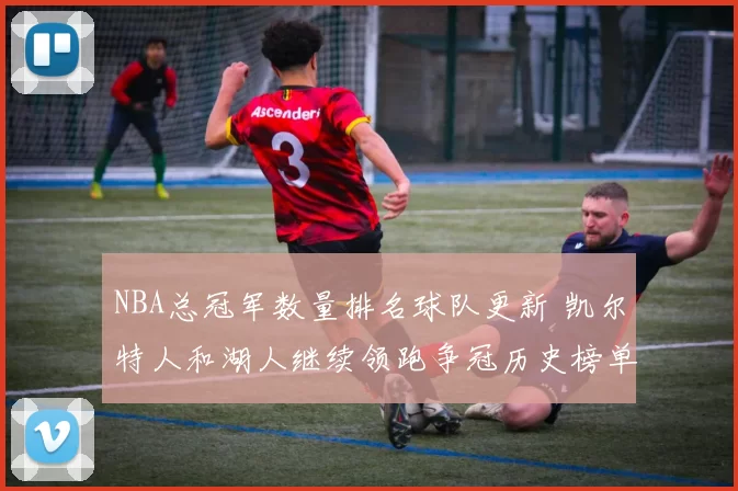 NBA总冠军数量排名球队更新 凯尔特人和湖人继续领跑争冠历史榜单