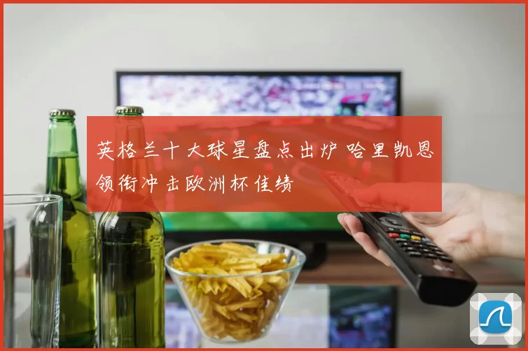英格兰十大球星盘点出炉 哈里凯恩领衔冲击欧洲杯佳绩