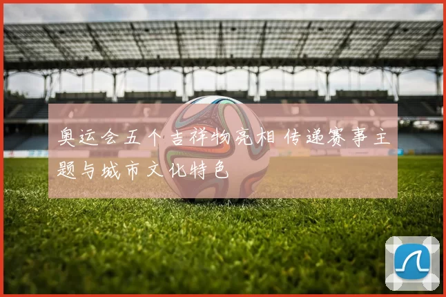 奥运会五个吉祥物亮相 传递赛事主题与城市文化特色