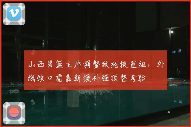 山西男篮主帅调整致轮换重组，外线缺口需靠新援补强顶替考验
