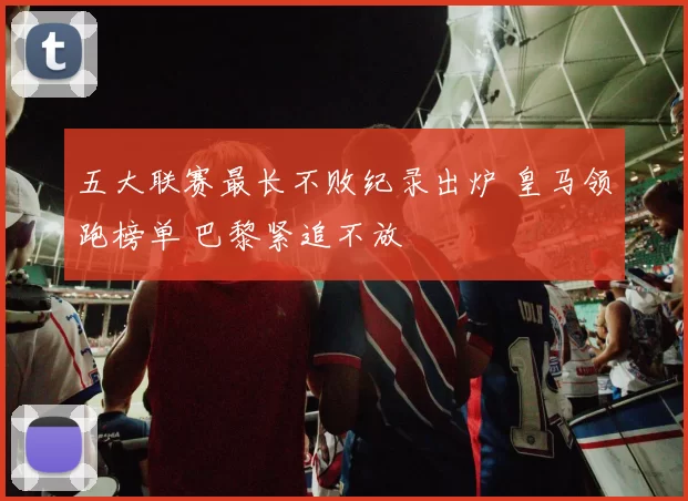 五大联赛最长不败纪录出炉 皇马领跑榜单 巴黎紧追不放