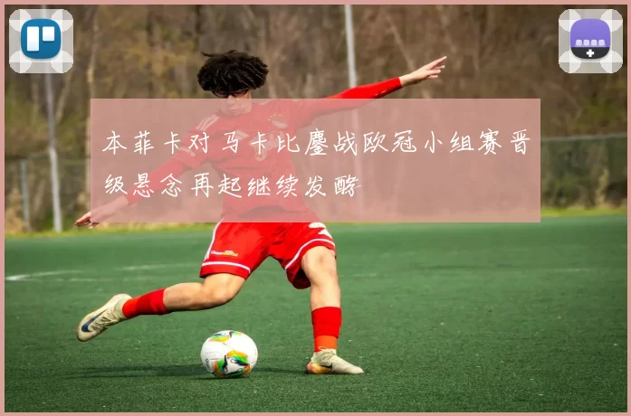 本菲卡对马卡比鏖战欧冠小组赛晋级悬念再起继续发酵