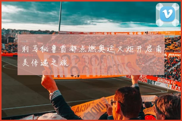 利马秘鲁首都点燃奥运火炬开启南美传递之旅