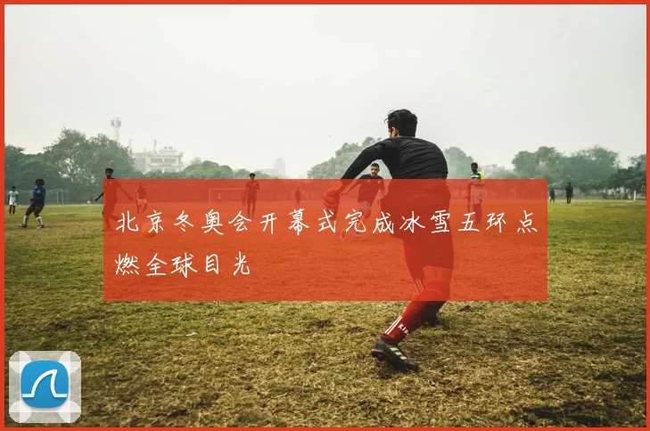 北京冬奥会开幕式完成冰雪五环点燃全球目光