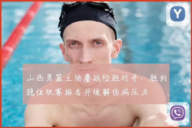 山西男篮主场鏖战险胜对手,胜利稳住联赛排名并缓解伤病压力