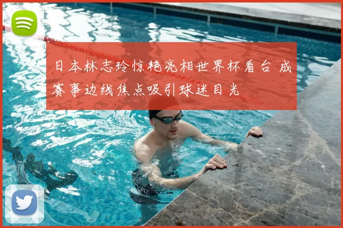 日本林志玲惊艳亮相世界杯看台 成赛事边线焦点吸引球迷目光