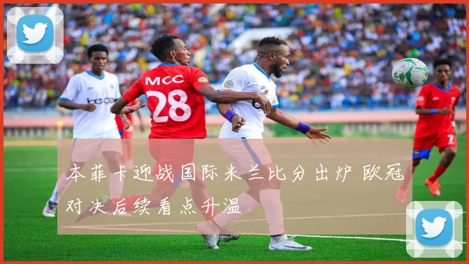 本菲卡迎战国际米兰比分出炉 欧冠对决后续看点升温